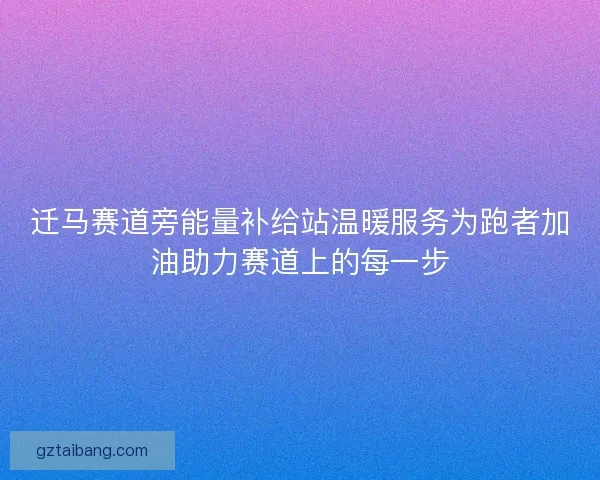 迁马赛道旁能量补给站温暖服务为跑者加油助力赛道上的每一步