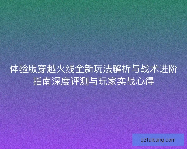 体验版穿越火线全新玩法解析与战术进阶指南深度评测与玩家实战心得