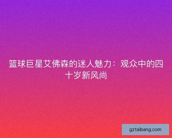 篮球巨星艾佛森的迷人魅力：观众中的四十岁新风尚