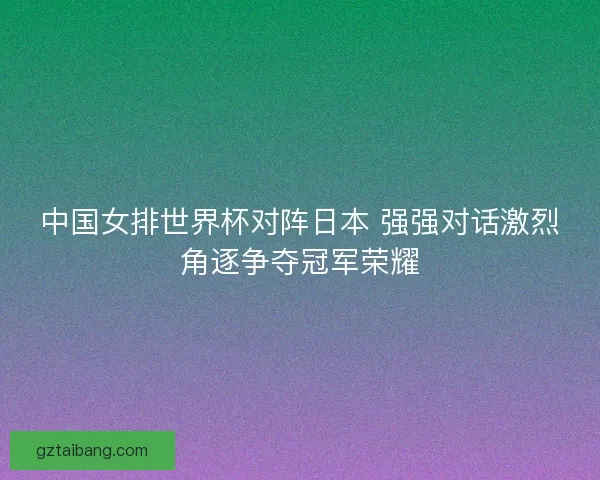 中国女排世界杯对阵日本 强强对话激烈角逐争夺冠军荣耀