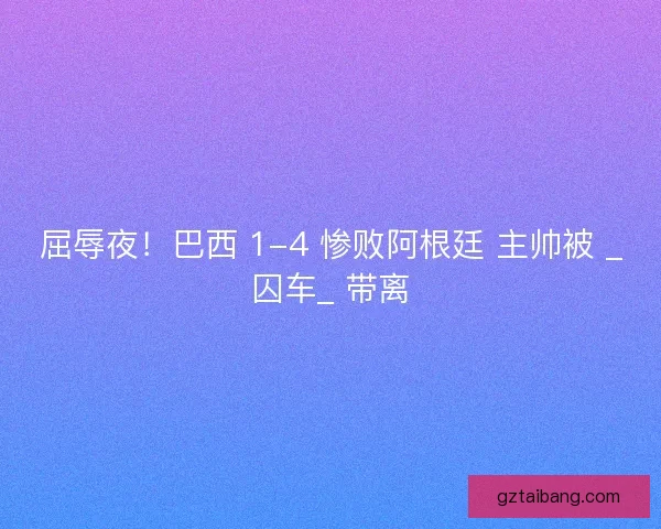 屈辱夜！巴西 1-4 惨败阿根廷 主帅被 _囚车_ 带离