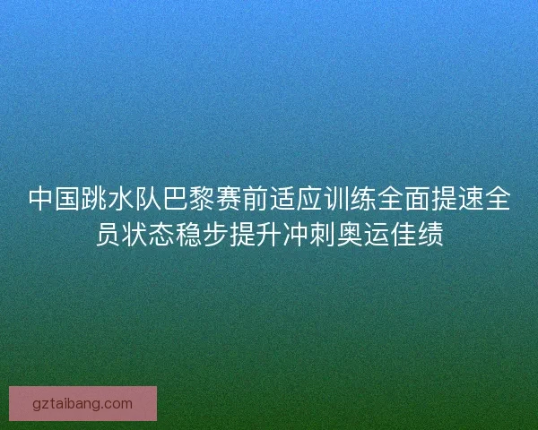 中国跳水队巴黎赛前适应训练全面提速全员状态稳步提升冲刺奥运佳绩