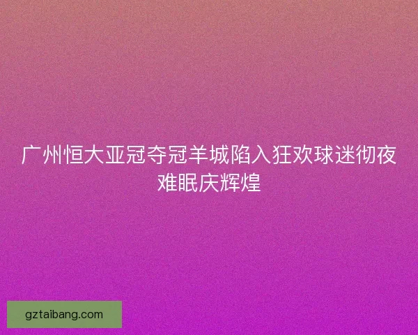 广州恒大亚冠夺冠羊城陷入狂欢球迷彻夜难眠庆辉煌